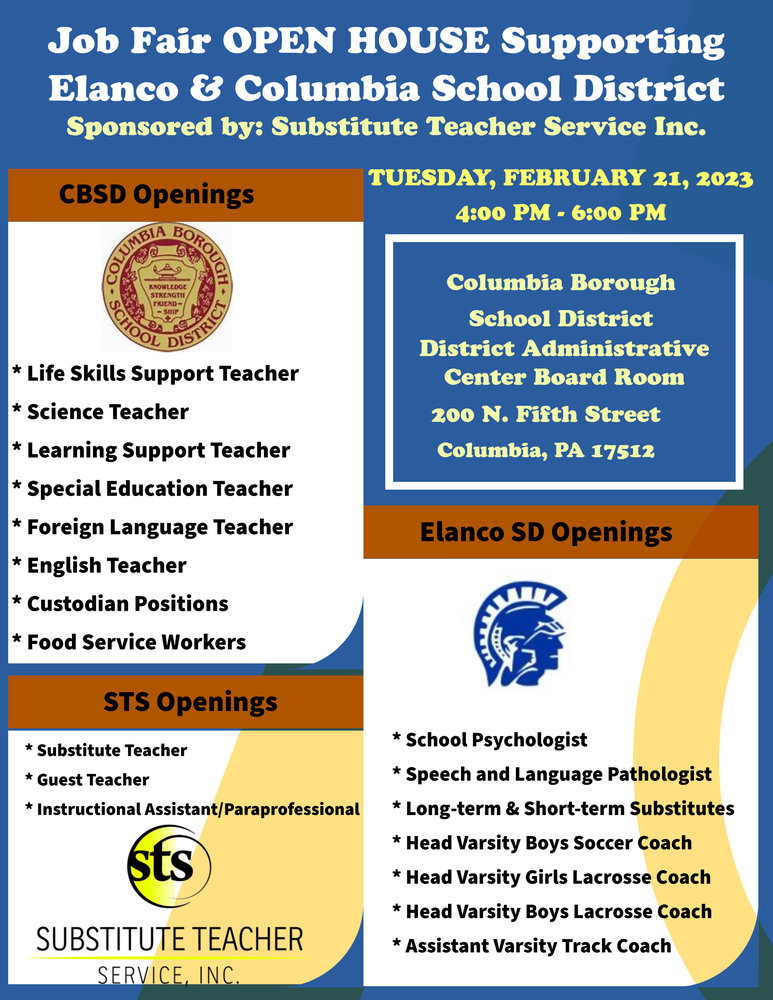Image  is of a flyer for a  job fair hosted by STS.  job fair open house to support ELANCO and Columbia Borough School District.  When: Tuesday February 21, 2023 Time: 4:00 p.m. -6:00 p.m. Where: Columbia Borough School District Administrative Center Board Room 200 N. Fifth Street Columbia, PA 17512   Positions available: Life Skills Support Teacher	Science Teacher	Learning Support Teacher Special Education Teacher 	Foreign Language Teacher English Teacher Custodian Positions 	Food Service Workers Can’t Make the event? Email hrcommon@thesubservice.com Or give us a call 610-566-6466 