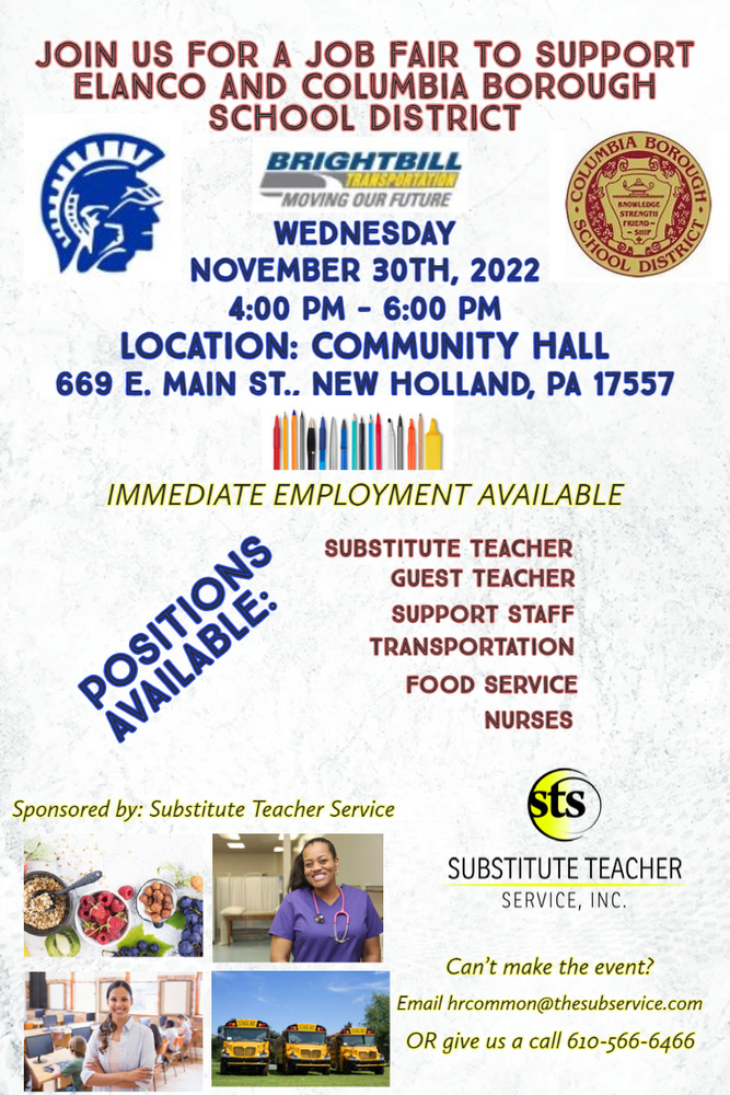 Image  is of a flyer for a  job fair hosted by STS. Images of  food, a nurses buses, and a school teacher . Join us for a job fair to support ELANCO and Columbia Borough School District.  When: Wednesday November 30, 2022 Time: 4:00 p.m. -6:00 p.m. Where: Community Hall 669 E. Main Street New Holland, PA 17557  Immediate employment available Positions available: Substitute Teacher 			Guest Teacher 			Support Staff 			Transportation 			Food Service 			Nurses Sponsored by: Substitute Teacher Services  Can’t Make the event? Email hrcommon@thesubservice.com Or give us a call 610-566-6466 