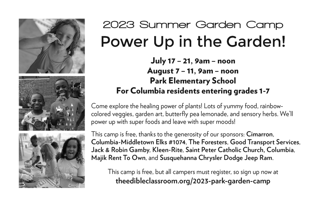 2023 Summer Garden Camp Power Up in the Garden! July 17 – 21, 9am – noon August 7 – 11, 9am – noon Park Elementary School For Columbia residents entering grades 1-7 Come explore the healing power of plants! Lots of yummy food, rainbow-colored veggies, garden art, butterfly pea lemonade, and sensory herbs. We’ll power up with super foods and leave with super moods! This camp is free, thanks to the generosity of our sponsors: Cimarron, Columbia-Middletown Elks #1074, The Foresters, Good Transport Services, Jack & Robin Gamby, Kleen-Rite, Saint Peter Catholic Church, Columbia, Majik Rent To Own, and Susquehanna Chrysler Dodge Jeep Ram. This camp is free, but all campers must register, so sign up now at theedibleclassroom.org/2023-park-garden-camp
