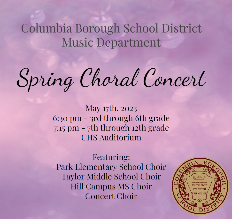 Columbia Borough School District Music Department Spring Choral Concert May 17th, 2023 6:30 pm -3rd through 6th grade 7:15 - 7th through 12th grade CHS Auditorium featuring: Park Elementary School Choir Taylor Middle School Choir Hill Campus MS Choir Concert Choir with Columbia Borough School District Official Seal
